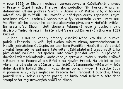 Textov pole: v roce 1939 se Slivoni nechvaj zaregistrovat u Kuelkskho svazu v Praze v up Hradec Krlov jako pododbor SK Hoice. V prvnm doloenm utkn prohrli Slivoni v Jin s KK Rkos 2:6, v hoick odvet pak ji zvtzili 8:0. Rovn v hoickch derby zpasech s tmi textilnch zvod Steinsk-Sehnoutka a fy. Feuerstein vyhrli vdy 8:0. Ve ttm onku putovnho pohru akciovho pivovaru v Hoicch zvtzili Birnerci ped Slivoni, tet skonila Pekingsk legie a posledn bylo drustvo Tade. Nejlepm hrem byl Vvra od Birnerk vkonem 1029 kuelek.   V lednu 1940 se konaly pebory kuelkskho krouku o putovn pohr. Pedsedou Slivo byl zvolen Vclav Blma, mstopedsedou R. Mack, jednatelem G. Oupic, pokladnkem Frantiek Houvika. Ve zprv z valn hromady je zajmav tato vta: Zakladatel m prvo vypt 1 litr piva denn na et et spolku. Toto prvo jest doivotn. Inu pkn si dokzali vit zakladatele. Dochovna je zprva o utkn v Hradci Krlov s Bourky na Pouchov a s Brky na Novm Hradci. Na utkn se jelo vlakem a zjezdu se zastnilo 11 hr. Vznamnho vtzstv v te dob doshli hoit Slivoni, kdy doma porazili vbr Hradeck upy v pomru 6:2, kdy nejlepm hrem byl Frantiek Houvika, kter porazil 153 kuelek. O tden pozdji se hrlo proti Jeicm V tto dob stoupl poet registrovanch hr na ticet. 